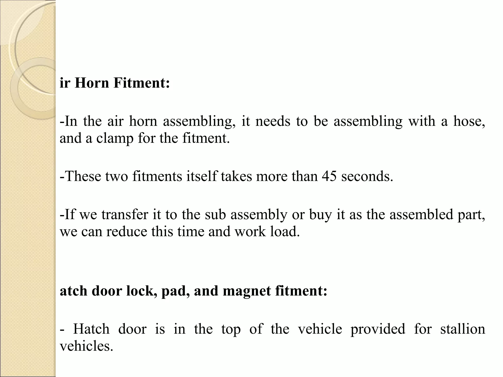 Air Horn Fitment:  -In the air horn assembling, it needs to be assembling with a hose, and a clamp for the fitment. -These two fitments itself takes more than 45 seconds.  -If we transfer it to the sub assembly or buy it as the assembled part, we can reduce this time and work load. Hatch door lock, pad, and magnet fitment: - Hatch door is in the top of the vehicle provided for stallion vehicles.   -It is provided in such a way that can be opened from inside it.  