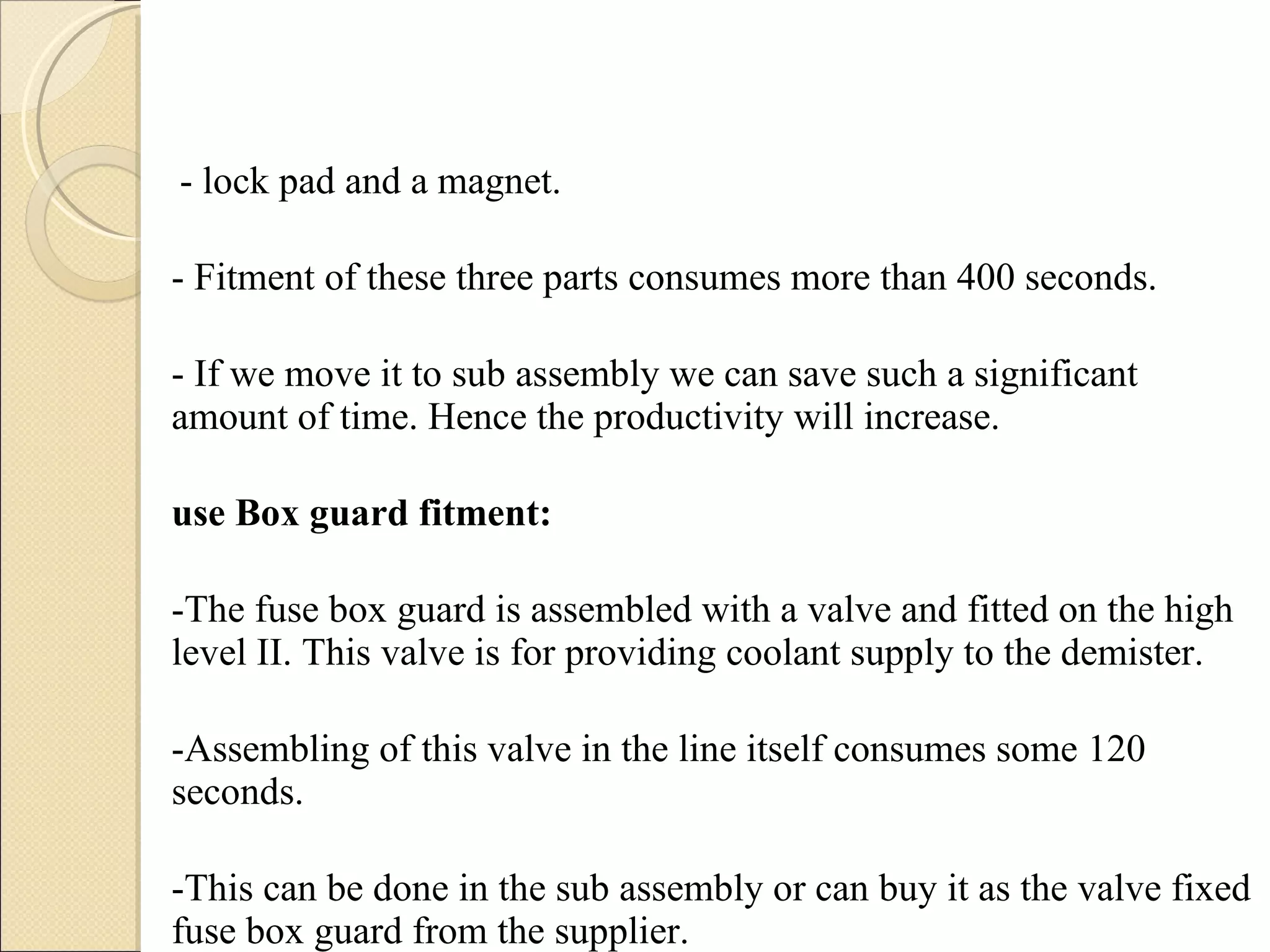   - lock pad and a magnet. - Fitment of these three parts consumes more than 400 seconds. - If we move it to sub assembly we can save such a significant amount of time. Hence the productivity will increase. Fuse Box guard fitment:   -The fuse box guard is assembled with a valve and fitted on the high level II. This valve is for providing coolant supply to the demister.  -Assembling of this valve in the line itself consumes some 120 seconds. -This can be done in the sub assembly or can buy it as the valve fixed fuse box guard from the supplier. 