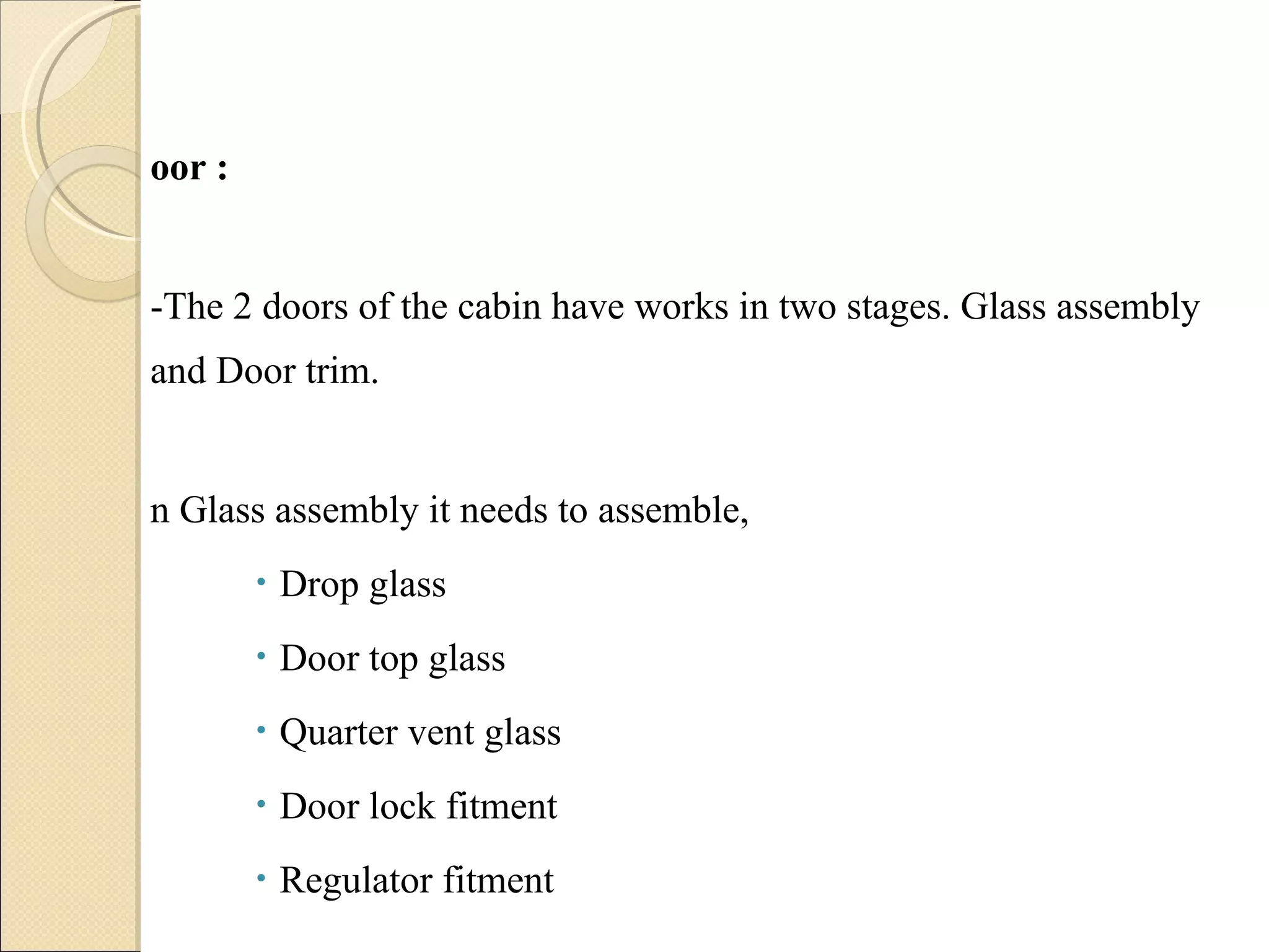 Door :  -The 2 doors of the cabin have works in two stages. Glass assembly and Door trim. In Glass assembly it needs to assemble, Drop glass Door top glass Quarter vent glass Door lock fitment Regulator fitment 
