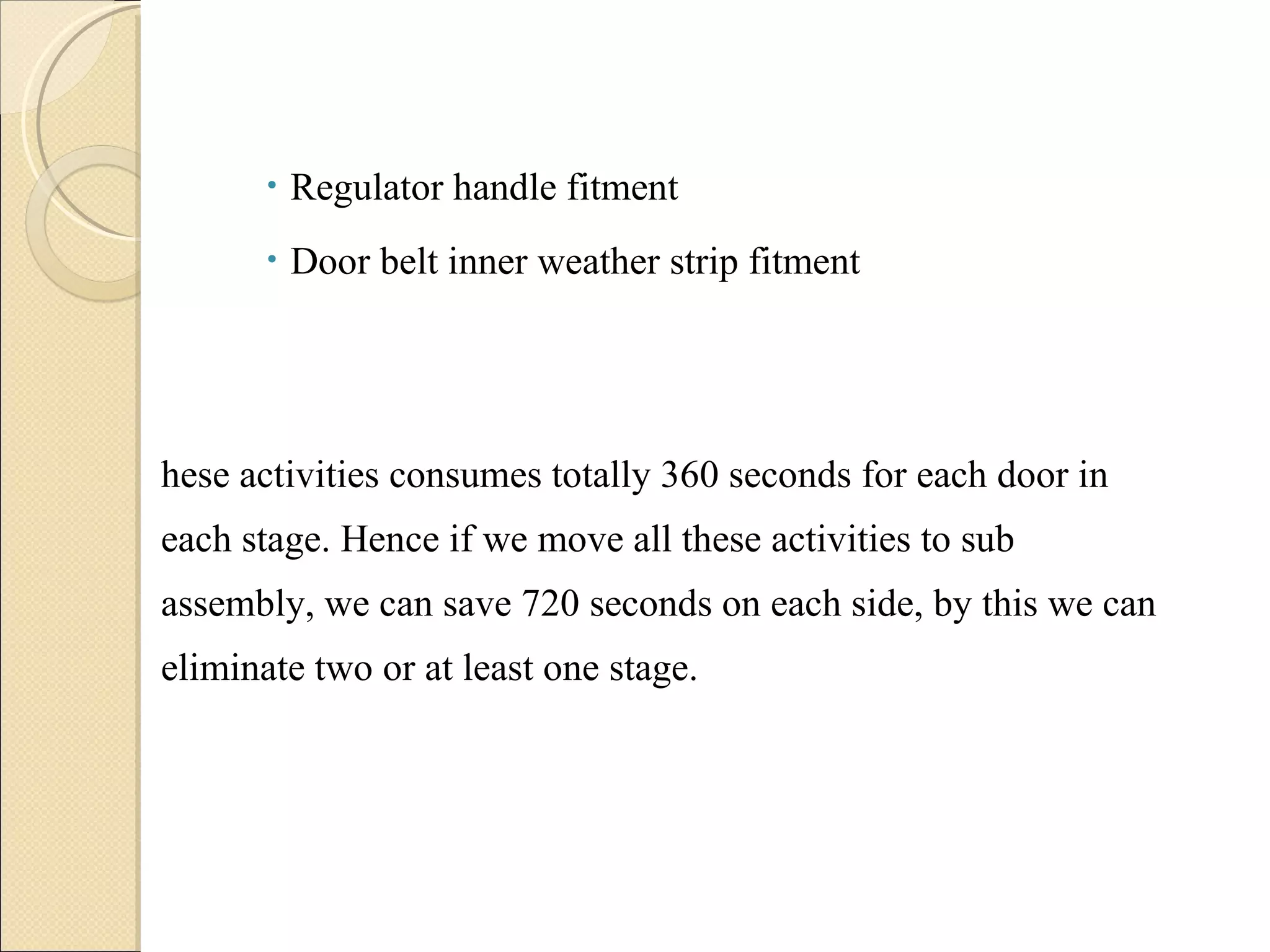Regulator handle fitment Door belt inner weather strip fitment These activities consumes totally 360 seconds for each door in each stage. Hence if we move all these activities to sub assembly, we can save 720 seconds on each side, by this we can eliminate two or at least one stage. 