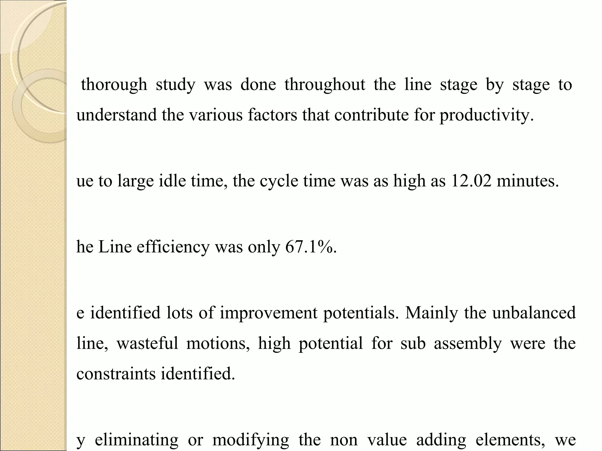 A thorough study was done throughout the line stage by stage to understand the various factors that contribute for productivity.  Due to large idle time, the cycle time was as high as 12.02 minutes. The Line efficiency was only 67.1%. We identified lots of improvement potentials. Mainly the unbalanced line, wasteful motions, high potential for sub assembly were the constraints identified.  By eliminating or modifying the non value adding elements, we arrived the future state VSM. 
