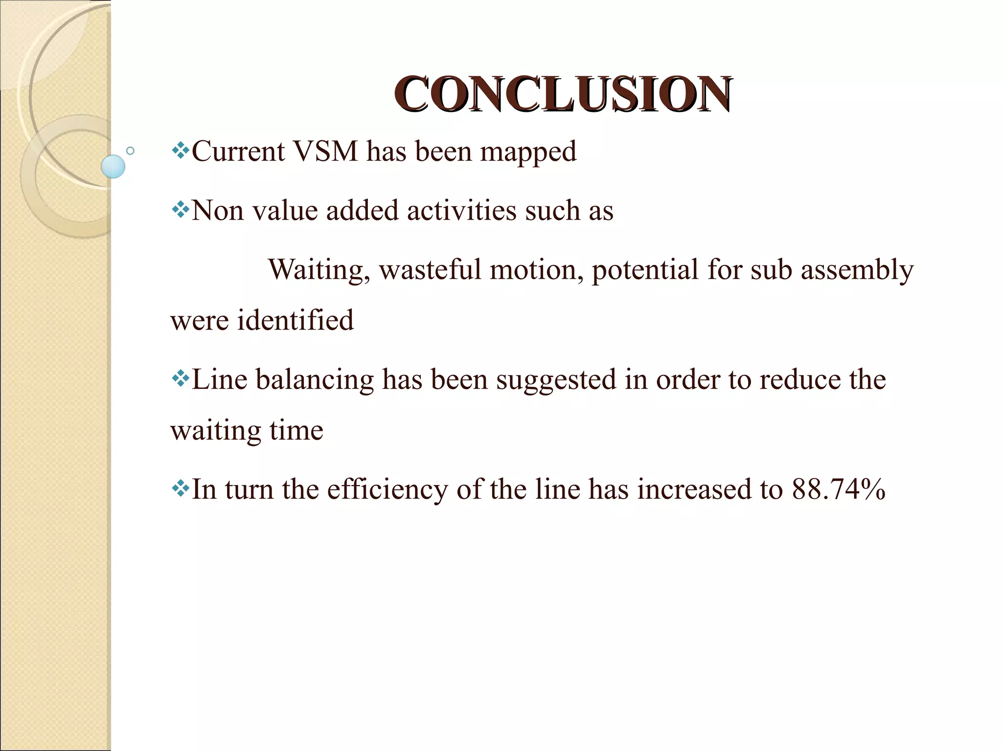 CONCLUSION Current VSM has been mapped Non value added activities such as Waiting, wasteful motion, potential for sub assembly were identified Line balancing has been suggested in order to reduce the  waiting time  In turn the efficiency of the line has increased to 88.74% 