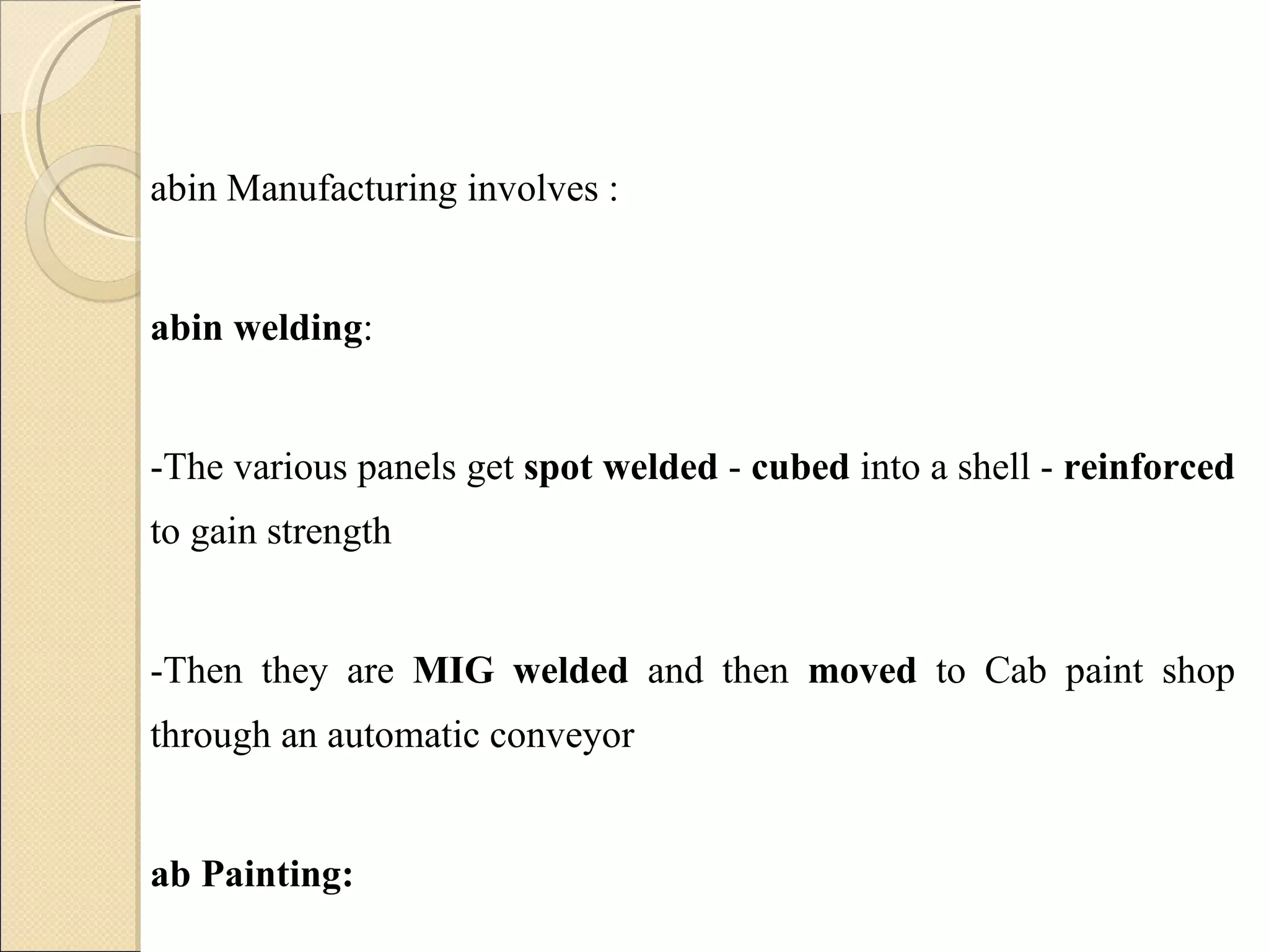 Cabin Manufacturing involves : Cabin welding :  -The various panels get  spot welded  -  cubed  into a shell -  reinforced  to gain strength  -Then they are  MIG welded  and then  moved  to Cab paint shop through an automatic conveyor Cab Painting:  -Here the shell is further  degreased -And  primer coated  by an Electro Deposition painting process and  top coated  with required color 