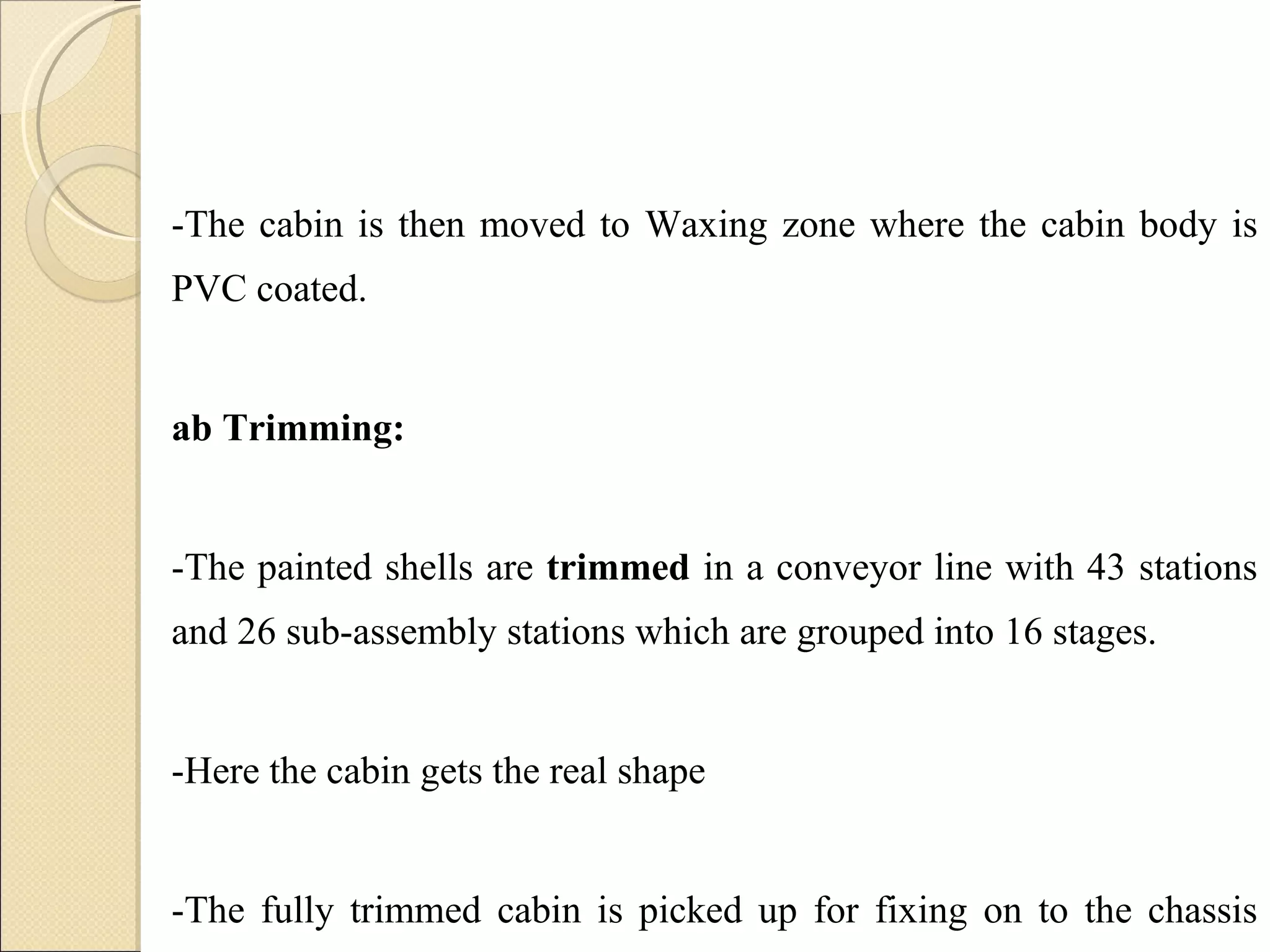 -The cabin is then moved to Waxing zone where the cabin body is PVC coated. Cab Trimming: -The painted shells are  trimmed  in a conveyor line with 43 stations and 26 sub-assembly stations which are grouped into 16 stages.  -Here the cabin gets the real shape -The fully trimmed cabin is picked up for fixing on to the chassis through a  automatic  conveyor arrangement. 