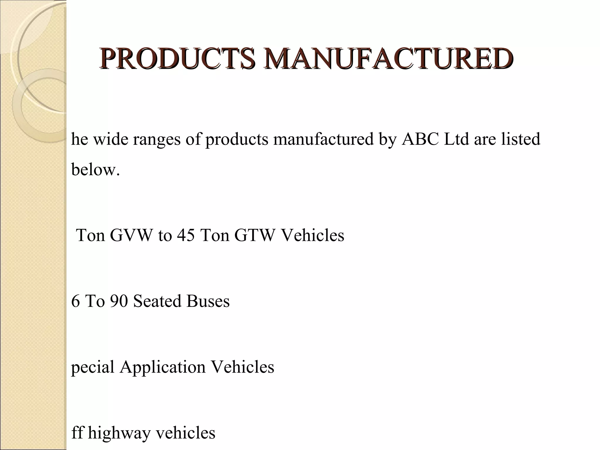 PRODUCTS MANUFACTURED The wide ranges of products manufactured by ABC Ltd are listed below. 7 Ton GVW to 45 Ton GTW Vehicles 26 To 90 Seated Buses Special Application Vehicles Off highway vehicles Defense support vehicles Diesel Engines for Industrial & Marine Application 