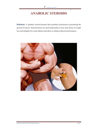    Anabolic Steroids
                                                                       

                        ANABOLIC STEROIDS


Definition: A synthetic steroid hormone that resembles testosterone in promoting the
growth of muscle. Such hormones are used medicinally to treat some forms of weight
loss and (illegally) by some athletes and others to enhance physical performance.




Bharath Institute Of Technology-Pharmacy                                            Page 1
 