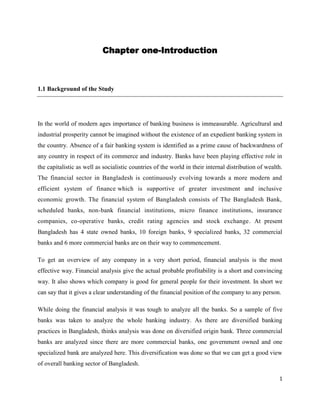 Chapter one-Introduction



1.1 Background of the Study




In the world of modern ages importance of banking business is immeasurable. Agricultural and
industrial prosperity cannot be imagined without the existence of an expedient banking system in
the country. Absence of a fair banking system is identified as a prime cause of backwardness of
any country in respect of its commerce and industry. Banks have been playing effective role in
the capitalistic as well as socialistic countries of the world in their internal distribution of wealth.
The financial sector in Bangladesh is continuously evolving towards a more modern and
efficient system of finance which is supportive of greater investment and inclusive
economic growth. The financial system of Bangladesh consists of The Bangladesh Bank,
scheduled banks, non-bank financial institutions, micro finance institutions, insurance
companies, co-operative banks, credit rating agencies and stock exchange. At present
Bangladesh has 4 state owned banks, 10 foreign banks, 9 specialized banks, 32 commercial
banks and 6 more commercial banks are on their way to commencement.

To get an overview of any company in a very short period, financial analysis is the most
effective way. Financial analysis give the actual probable profitability is a short and convincing
way. It also shows which company is good for general people for their investment. In short we
can say that it gives a clear understanding of the financial position of the company to any person.

While doing the financial analysis it was tough to analyze all the banks. So a sample of five
banks was taken to analyze the whole banking industry. As there are diversified banking
practices in Bangladesh, thinks analysis was done on diversified origin bank. Three commercial
banks are analyzed since there are more commercial banks, one government owned and one
specialized bank are analyzed here. This diversification was done so that we can get a good view
of overall banking sector of Bangladesh.

                                                                                                      1
 