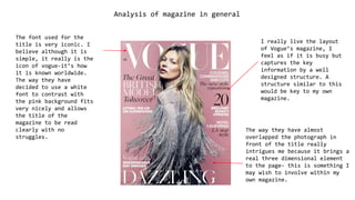 Analysis of magazine in general
I really live the layout
of Vogue’s magazine, I
feel as if it is busy but
captures the key
information by a well
designed structure. A
structure similar to this
would be key to my own
magazine.
The way they have almost
overlapped the photograph in
front of the title really
intrigues me because it brings a
real three dimensional element
to the page- this is something I
may wish to involve within my
own magazine.
The font used for the
title is very iconic. I
believe although it is
simple, it really is the
icon of vogue-it’s how
it is known worldwide.
The way they have
decided to use a white
font to contrast with
the pink background fits
very nicely and allows
the title of the
magazine to be read
clearly with no
struggles.
 