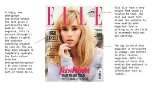 ELLE also have a very
unique font which is
related to them. The
tall and smart font
allows the audience to
know exactly what
magazine they’re
picking up as the title
is extremely bold and
eye catching.
The way in which this
magazine is structured
is unique, and differs
to other fashion
magazines. With the
variety of fonts this
enables the audience to
highlight the key
information such as
‘sales’.
Finally, the
photograph
positioned behind
the text gives a
particularly nice
look to this
magazine, this is
because although it
is simple it gives
the audience
something original
to look at. The way
they have managed to
completely separate
the fonts colour
from the
photograph/backgroun
d is very clever as
it still holds some
sort of theme to it.
 