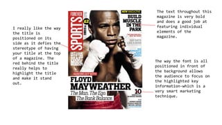 The text throughout this
magazine is very bold
and does a good job at
featuring individual
elements of the
magazine.
The way the font is all
positioned in front of
the background allows
the audience to focus on
the highlighted key
information-which is a
very smart marketing
technique.
I really like the way
the title is
positioned on its
side as it defies the
stereotype of having
your title at the top
of a magazine. The
red behind the title
really helps to
highlight the title
and make it stand
out.
 