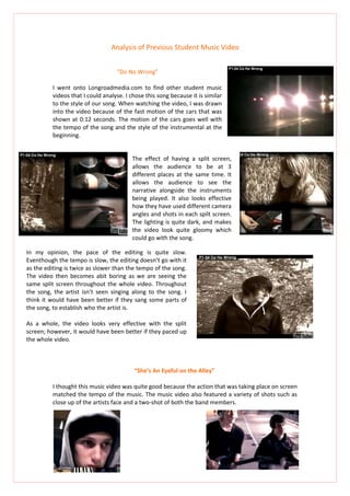 Analysis of Previous Student Music Video


                                   “Do No Wrong”

          I went onto Longroadmedia.com to find other student music
          videos that I could analyse. I chose this song because it is similar
          to the style of our song. When watching the video, I was drawn
          into the video because of the fast motion of the cars that was
          shown at 0:12 seconds. The motion of the cars goes well with
          the tempo of the song and the style of the instrumental at the
          beginning.


                                         The effect of having a split screen,
                                         allows the audience to be at 3
                                         different places at the same time. It
                                         allows the audience to see the
                                         narrative alongside the instruments
                                         being played. It also looks effective
                                         how they have used different camera
                                         angles and shots in each spilt screen.
                                         The lighting is quite dark, and makes
                                         the video look quite gloomy which
                                         could go with the song.

In my opinion, the pace of the editing is quite slow.
Eventhough the tempo is slow, the editing doesn’t go with it
as the editing is twice as slower than the tempo of the song.
The video then becomes abit boring as we are seeing the
same split screen throughout the whole video. Throughout
the song, the artist isn’t seen singing along to the song. I
think it would have been better if they sang some parts of
the song, to establish who the artist is.

As a whole, the video looks very effective with the split
screen; however, it would have been better if they paced up
the whole video.



                                          “She’s An Eyeful on the Alley”

          I thought this music video was quite good because the action that was taking place on screen
          matched the tempo of the music. The music video also featured a variety of shots such as
          close up of the artists face and a two-shot of both the band members.
 