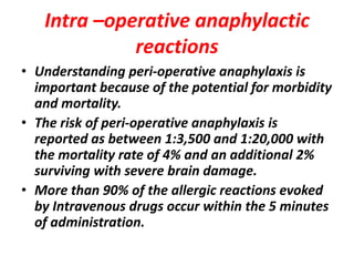 Intra –operative anaphylactic
reactions
• Understanding peri-operative anaphylaxis is
important because of the potential for morbidity
and mortality.
• The risk of peri-operative anaphylaxis is
reported as between 1:3,500 and 1:20,000 with
the mortality rate of 4% and an additional 2%
surviving with severe brain damage.
• More than 90% of the allergic reactions evoked
by Intravenous drugs occur within the 5 minutes
of administration.
 