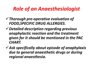 Role of an Anaesthesiologist
Thorough pre-operative evaluation of
FOOD,SPECIFIC DRUG ALLERGIES.
Detailed description regarding previous
anaphylactic reaction and the treatment
given for it should be mentioned in the PAC
CHART.
Ask specifically about episode of anaphylaxis
due to general anaesthetic drugs or during
regional anaesthesia.
 