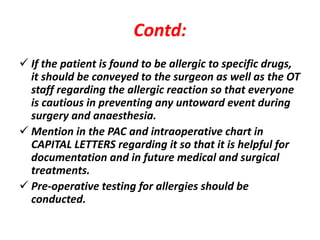 Contd:
 If the patient is found to be allergic to specific drugs,
it should be conveyed to the surgeon as well as the OT
staff regarding the allergic reaction so that everyone
is cautious in preventing any untoward event during
surgery and anaesthesia.
 Mention in the PAC and intraoperative chart in
CAPITAL LETTERS regarding it so that it is helpful for
documentation and in future medical and surgical
treatments.
 Pre-operative testing for allergies should be
conducted.
 