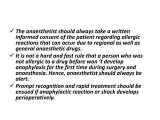  The anaesthetist should always take a written
informed consent of the patient regarding allergic
reactions that can occur due to regional as well as
general anaesthetic drugs.
 It is not a hard and fast rule that a person who was
not allergic to a drug before won ‘t develop
anaphylaxis for the first time during surgery and
anaesthesia. Hence, anaesthetist should always be
alert.
 Prompt recognition and rapid treatment should be
ensued if anaphylactic reaction or shock develops
perioperatively.
 