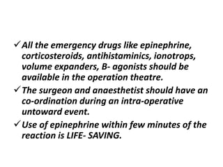 All the emergency drugs like epinephrine,
corticosteroids, antihistaminics, ionotrops,
volume expanders, B- agonists should be
available in the operation theatre.
The surgeon and anaesthetist should have an
co-ordination during an intra-operative
untoward event.
Use of epinephrine within few minutes of the
reaction is LIFE- SAVING.
 