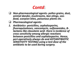 Contd:
 Non-pharmacological agents- pollen grains, dust,
animal dander, mushrooms, bee-stings, sea-
food, scorpion bites, poisonous plants etc.
 Pharmacological agents-
1. Antibiotics- penicillins, cephalosporins,
fluoroquinolones, vancomycin, sulfonamides, B-
lactams like clavulanic acid- there is incidence of
cross sensitivity among allergic reactions
between penicillins and cephalosporins. Hence,
peri-operatively always do and AST[ANTIBIOTIC
SENSITIVITY TESTING] using a test dose of the
antibiotic to be used during surgery.
 