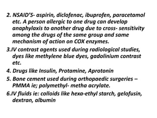 2. NSAID’S- aspirin, diclofenac, ibuprofen, paracetamol
etc. A person allergic to one drug can develop
anaphylaxis to another drug due to cross- sensitivity
among the drugs of the same group and same
mechanism of action on COX enzymes.
3.IV contrast agents used during radiological studies,
dyes like methylene blue dyes, gadolinium contrast
etc.
4. Drugs like Insulin, Protamine, Aprotonin
5. Bone cement used during orthopaedic surgeries –
PMMA ie; polymethyl- metha acrylate.
6.IV fluids ie: colloids like hexa-ethyl starch, gelofusin,
dextran, albumin
 