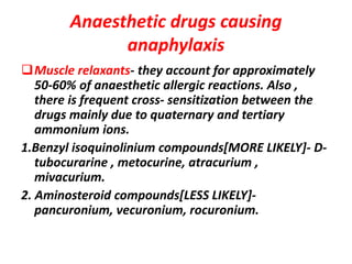 Anaesthetic drugs causing
anaphylaxis
Muscle relaxants- they account for approximately
50-60% of anaesthetic allergic reactions. Also ,
there is frequent cross- sensitization between the
drugs mainly due to quaternary and tertiary
ammonium ions.
1.Benzyl isoquinolinium compounds[MORE LIKELY]- D-
tubocurarine , metocurine, atracurium ,
mivacurium.
2. Aminosteroid compounds[LESS LIKELY]-
pancuronium, vecuronium, rocuronium.
 