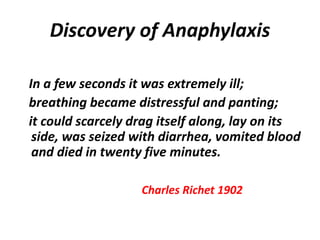 Discovery of Anaphylaxis
In a few seconds it was extremely ill;
breathing became distressful and panting;
it could scarcely drag itself along, lay on its
side, was seized with diarrhea, vomited blood
and died in twenty five minutes.
Charles Richet 1902
 