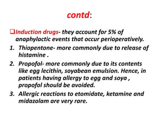 contd:
Induction drugs- they account for 5% of
anaphylactic events that occur perioperatively.
1. Thiopentone- more commonly due to release of
histamine .
2. Propofol- more commonly due to its contents
like egg lecithin, soyabean emulsion. Hence, in
patients having allergy to egg and soya ,
propofol should be avoided.
3. Allergic reactions to etomidate, ketamine and
midazolam are very rare.
 