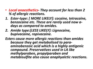 • Local anaesthetics- They account for less than 2
% of allergic reactions.
1. Ester-type: [ MORE LIKELY]: cocaine, tetracaine,
benzocaine etc. These are rarely used now a-
days as compared to amides.
2. Amide type:[LESS LIKELY]: Lignocaine,
bupivacaine, ropivacaine.
Esters cause more allergic reactions than amides
because they get metabolised to para-
aminobenzoic acid which is a highly antigenic
compound. Preservatives used in LA like
methylparaben, propylparaben and
metabisulfite also cause anaphyalctic reactions.
 