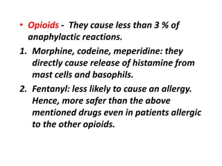 • Opioids - They cause less than 3 % of
anaphylactic reactions.
1. Morphine, codeine, meperidine: they
directly cause release of histamine from
mast cells and basophils.
2. Fentanyl: less likely to cause an allergy.
Hence, more safer than the above
mentioned drugs even in patients allergic
to the other opioids.
 