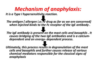 Mechanism of anaphylaxis:
It is a Type І hypersensitivity reaction.
The antigen [ allergen i.e; IV drug as far as we are concerned]
when injected binds to the Fc receptor of the IgE antibody .
The IgE antibody is present on the mast cells and basophils . It
causes bridging of the two IgE antibodies and is a calcium-
dependent and an energy- dependent process.
Ultimately, this process results in degranulation of the mast
cells and basophils and further causes release of various
chemical mediators responsible for the classical signs of
anaphylaxis
 