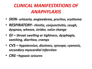 CLINICAL MANIFESTATIONS OF
ANAPHYLAXIS
• SKIN- urticaria, angioedema, pruritus, erythema
• RESPIRATORY- rhinitis, conjunctivitis, cough,
dyspnea, wheeze, stridor, voice change
• GI – throat swelling or tightness, dysphagia,
vomiting, diarrhea, cramps
• CVS – hypotension, dizziness, syncope, cyanosis,
secondary myocardial infarction
• CNS –hypoxic seizures
 