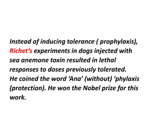 Instead of inducing tolerance ( prophylaxis),
Richet’s experiments in dogs injected with
sea anemone toxin resulted in lethal
responses to doses previously tolerated.
He coined the word ‘Ana’ (without) ‘phylaxis
(protection). He won the Nobel prize for this
work.
 