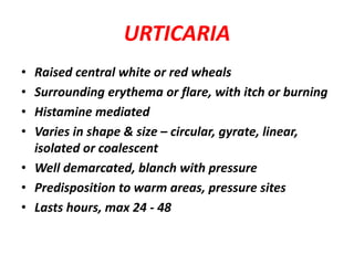 URTICARIA
• Raised central white or red wheals
• Surrounding erythema or flare, with itch or burning
• Histamine mediated
• Varies in shape & size – circular, gyrate, linear,
isolated or coalescent
• Well demarcated, blanch with pressure
• Predisposition to warm areas, pressure sites
• Lasts hours, max 24 - 48
 