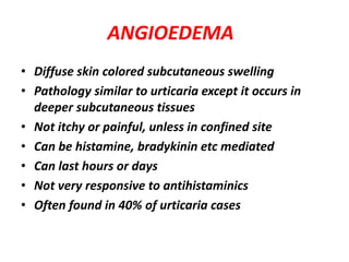 ANGIOEDEMA
• Diffuse skin colored subcutaneous swelling
• Pathology similar to urticaria except it occurs in
deeper subcutaneous tissues
• Not itchy or painful, unless in confined site
• Can be histamine, bradykinin etc mediated
• Can last hours or days
• Not very responsive to antihistaminics
• Often found in 40% of urticaria cases
 