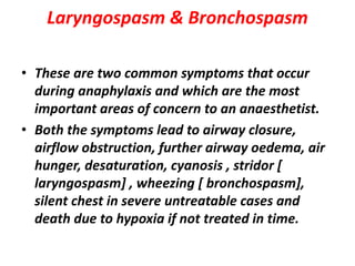 Laryngospasm & Bronchospasm
• These are two common symptoms that occur
during anaphylaxis and which are the most
important areas of concern to an anaesthetist.
• Both the symptoms lead to airway closure,
airflow obstruction, further airway oedema, air
hunger, desaturation, cyanosis , stridor [
laryngospasm] , wheezing [ bronchospasm],
silent chest in severe untreatable cases and
death due to hypoxia if not treated in time.
 