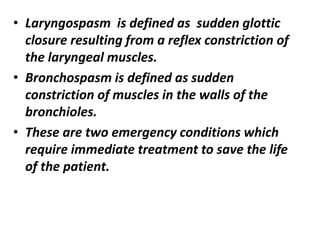 • Laryngospasm is defined as sudden glottic
closure resulting from a reflex constriction of
the laryngeal muscles.
• Bronchospasm is defined as sudden
constriction of muscles in the walls of the
bronchioles.
• These are two emergency conditions which
require immediate treatment to save the life
of the patient.
 