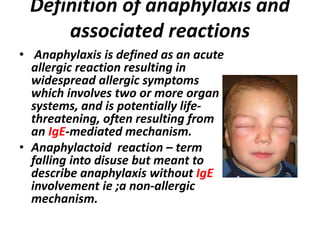 Definition of anaphylaxis and
associated reactions
• Anaphylaxis is defined as an acute
allergic reaction resulting in
widespread allergic symptoms
which involves two or more organ
systems, and is potentially life-
threatening, often resulting from
an IgE-mediated mechanism.
• Anaphylactoid reaction – term
falling into disuse but meant to
describe anaphylaxis without IgE
involvement ie ;a non-allergic
mechanism.
 
