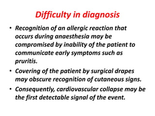 Difficulty in diagnosis
• Recognition of an allergic reaction that
occurs during anaesthesia may be
compromised by inability of the patient to
communicate early symptoms such as
pruritis.
• Covering of the patient by surgical drapes
may obscure recognition of cutaneous signs.
• Consequently, cardiovascular collapse may be
the first detectable signal of the event.
 
