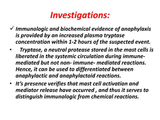 Investigations:
 Immunologic and biochemical evidence of anaphylaxis
is provided by an increased plasma tryptase
concentration within 1-2 hours of the suspected event.
• Tryptase, a neutral protease stored in the mast cells is
liberated in the systemic circulation during immune-
mediated but not non- immune- mediated reactions.
Hence, it can be used to differentiated between
anaphylactic and anaphylactoid reactions.
• It’s presence verifies that mast cell activation and
mediator release have occurred , and thus it serves to
distinguish immunologic from chemical reactions.
 
