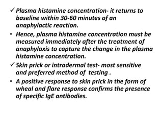 Plasma histamine concentration- it returns to
baseline within 30-60 minutes of an
anaphylactic reaction.
• Hence, plasma histamine concentration must be
measured immediately after the treatment of
anaphylaxis to capture the change in the plasma
histamine concentration.
Skin prick or intradermal test- most sensitive
and preferred method of testing .
• A positive response to skin prick in the form of
wheal and flare response confirms the presence
of specific IgE antibodies.
 