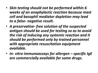 • Skin testing should not be performed within 6
weeks of an anaphylactic reaction because mast
cell and basophil mediator depletion may lead
to a false- negative result.
• A preservative- free solution of the suspected
antigen should be used for testing so as to avoid
the risk of inducing any systemic reaction and it
should be performed only by trained personnel
with appropriate resuscitation equipment
available.
• In- vitro immunoassays for allergen – specific IgE
are commercially available for some drugs.
 