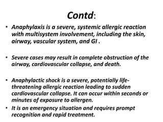 Contd:
• Anaphylaxis is a severe, systemic allergic reaction
with multisystem involvement, including the skin,
airway, vascular system, and GI .
• Severe cases may result in complete obstruction of the
airway, cardiovascular collapse, and death.
• Anaphylactic shock is a severe, potentially life-
threatening allergic reaction leading to sudden
cardiovascular collapse. It can occur within seconds or
minutes of exposure to allergen.
• It is an emergency situation and requires prompt
recognition and rapid treatment.
 