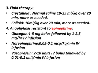 3. Fluid therapy:
• Crystalloid : Normal saline 10-25 ml/kg over 20
min, more as needed.
• Colloid: 10ml/kg over 20 min, more as needed.
4. Anaphylaxis resistant to epinephrine:
• Glucagon:1-5 mg bolus followed by 1-2.5
mg/hr IV infusion
• Norepinephrine:0.05-0.1 mcg/kg/min IV
infusion
• Vasopressin: 2-10 units IV bolus followed by
0.01-0.1 unit/min IV infusion
 