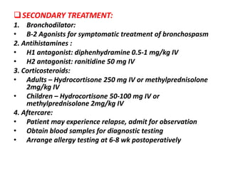 SECONDARY TREATMENT:
1. Bronchodilator:
• B-2 Agonists for symptomatic treatment of bronchospasm
2. Antihistamines :
• H1 antagonist: diphenhydramine 0.5-1 mg/kg IV
• H2 antagonist: ranitidine 50 mg IV
3. Corticosteroids:
• Adults – Hydrocortisone 250 mg IV or methylprednisolone
2mg/kg IV
• Children – Hydrocortisone 50-100 mg IV or
methylprednisolone 2mg/kg IV
4. Aftercare:
• Patient may experience relapse, admit for observation
• Obtain blood samples for diagnostic testing
• Arrange allergy testing at 6-8 wk postoperatively
 
