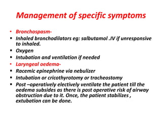 Management of specific symptoms
• Bronchospasm-
 Inhaled bronchodilators eg: salbutamol .IV if unresponsive
to inhaled.
 Oxygen
 Intubation and ventilation if needed
• Laryngeal oedema-
 Racemic epinephrine via nebulizer
 Intubation or cricothyrotomy or tracheostomy
 Post –operatively electively ventilate the patient till the
oedema subsides as there is post operative risk of airway
obstruction due to it. Once, the patient stabilizes ,
extubation can be done.
 