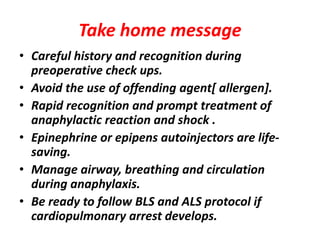 Take home message
• Careful history and recognition during
preoperative check ups.
• Avoid the use of offending agent[ allergen].
• Rapid recognition and prompt treatment of
anaphylactic reaction and shock .
• Epinephrine or epipens autoinjectors are life-
saving.
• Manage airway, breathing and circulation
during anaphylaxis.
• Be ready to follow BLS and ALS protocol if
cardiopulmonary arrest develops.
 