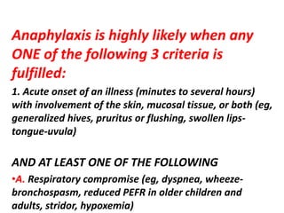 Anaphylaxis is highly likely when any
ONE of the following 3 criteria is
fulfilled:
1. Acute onset of an illness (minutes to several hours)
with involvement of the skin, mucosal tissue, or both (eg,
generalized hives, pruritus or flushing, swollen lips-
tongue-uvula)
AND AT LEAST ONE OF THE FOLLOWING
•A. Respiratory compromise (eg, dyspnea, wheeze-
bronchospasm, reduced PEFR in older children and
adults, stridor, hypoxemia)
 