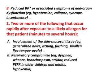 B. Reduced BP* or associated symptoms of end-organ
dysfunction (eg, hypotension, collapse, syncope,
incontinence) .
2. Two or more of the following that occur
rapidly after exposure to a likely allergen for
that patient (minutes to several hours):
A. Involvement of the skin-mucosal tissue (eg,
generalized hives, itching, flushing, swollen
lips-tongue-uvula) .
B. Respiratory compromise (eg, dyspnea,
wheeze- bronchospasm, stridor, reduced
PEFR in older children and adults,
hypoxemia)
 
