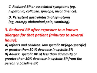 C. Reduced BP or associated symptoms (eg,
hypotonia, collapse, syncope, incontinence).
D. Persistent gastrointestinal symptoms
(eg, crampy abdominal pain, vomiting).
3. Reduced BP after exposure to a known
allergen for that patient (minutes to several
hours):
A] Infants and children: low systolic BP[age-specific]
or greater than 30 % decrease in systolic BP.
B] Adults: systolic BP of less than 90 mmHg or
greater than 30% decrease in systolic BP from the
person ‘s baseline BP.
 