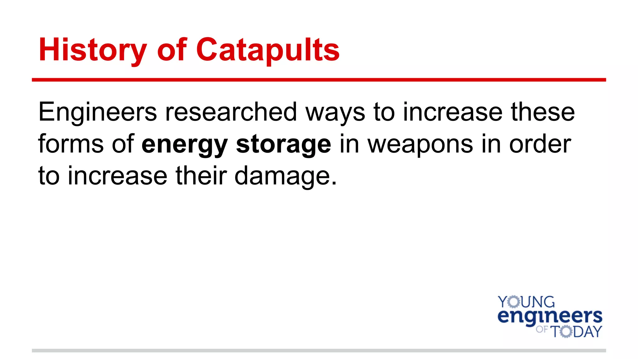 History of Catapults
Engineers researched ways to increase these
forms of energy storage in weapons in order
to increase their damage.
 
