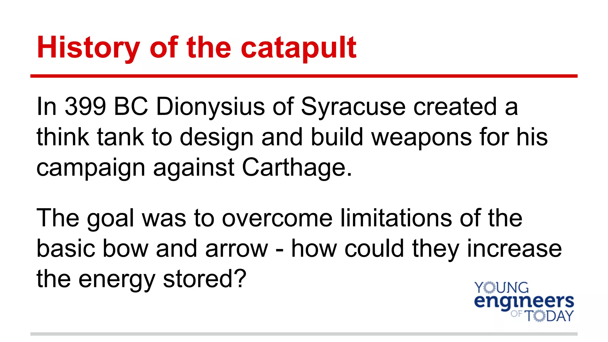 History of the catapult
In 399 BC Dionysius of Syracuse created a
think tank to design and build weapons for his
campaign against Carthage.
The goal was to overcome limitations of the
basic bow and arrow - how could they increase
the energy stored?
 