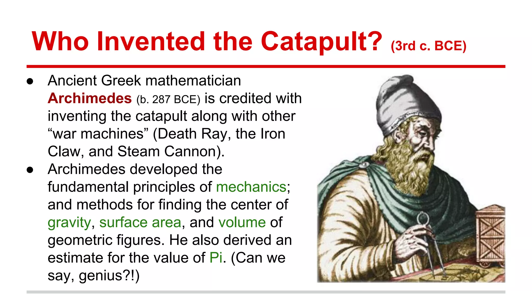 Who Invented the Catapult? (3rd c. BCE)
● Ancient Greek mathematician
Archimedes (b. 287 BCE) is credited with
inventing the catapult along with other
“war machines” (Death Ray, the Iron
Claw, and Steam Cannon).
● Archimedes developed the
fundamental principles of mechanics;
and methods for finding the center of
gravity, surface area, and volume of
geometric figures. He also derived an
estimate for the value of Pi. (Can we
say, genius?!)
 